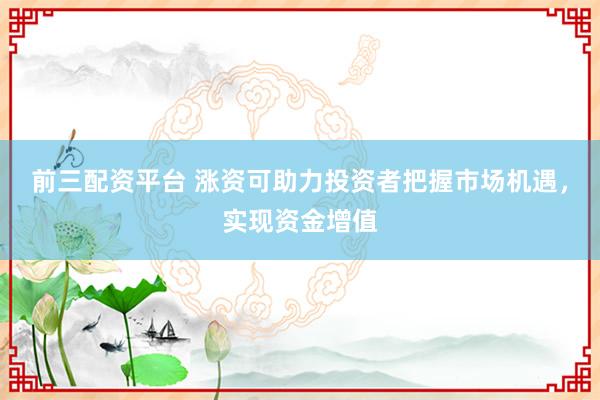前三配资平台 涨资可助力投资者把握市场机遇，实现资金增值