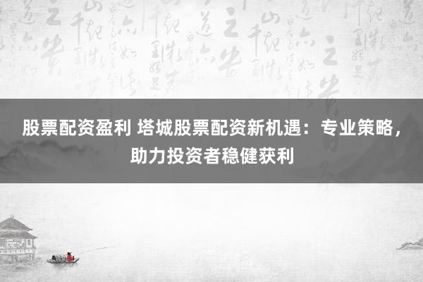 股票配资盈利 塔城股票配资新机遇：专业策略，助力投资者稳健获利