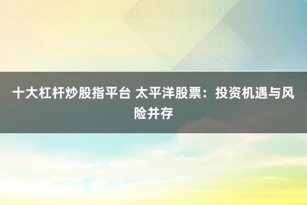 十大杠杆炒股指平台 太平洋股票：投资机遇与风险并存