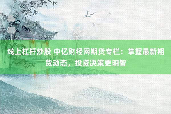 线上杠杆炒股 中亿财经网期货专栏：掌握最新期货动态，投资决策更明智