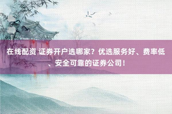 在线配资 证券开户选哪家？优选服务好、费率低、安全可靠的证券公司！