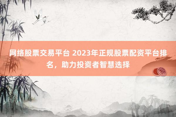 网络股票交易平台 2023年正规股票配资平台排名，助力投资者智慧选择