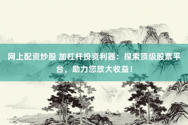 网上配资炒股 加杠杆投资利器：探索顶级股票平台，助力您放大收益！
