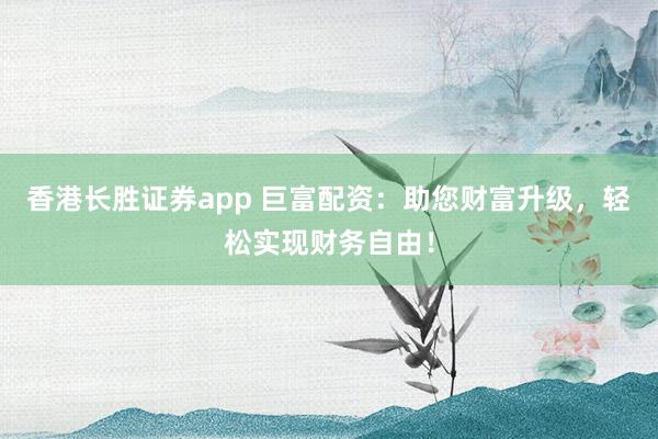 香港长胜证券app 巨富配资：助您财富升级，轻松实现财务自由！
