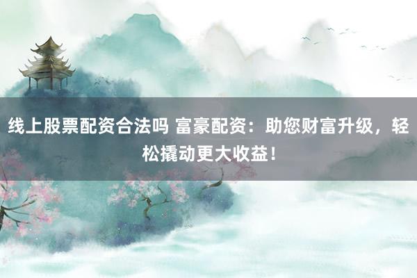 线上股票配资合法吗 富豪配资：助您财富升级，轻松撬动更大收益！