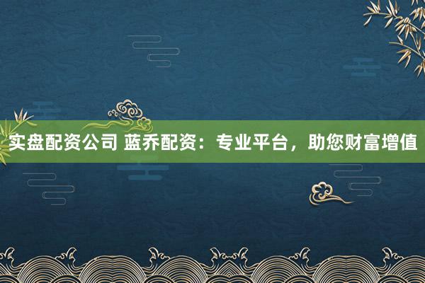 实盘配资公司 蓝乔配资：专业平台，助您财富增值