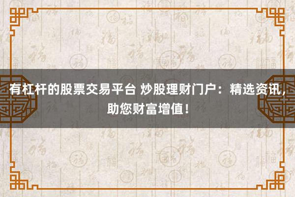 有杠杆的股票交易平台 炒股理财门户：精选资讯，助您财富增值！