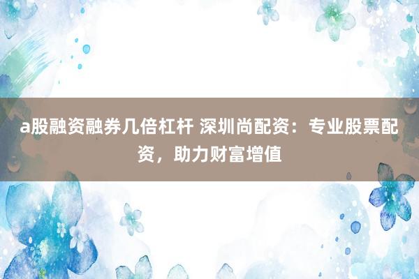 a股融资融券几倍杠杆 深圳尚配资：专业股票配资，助力财富增值