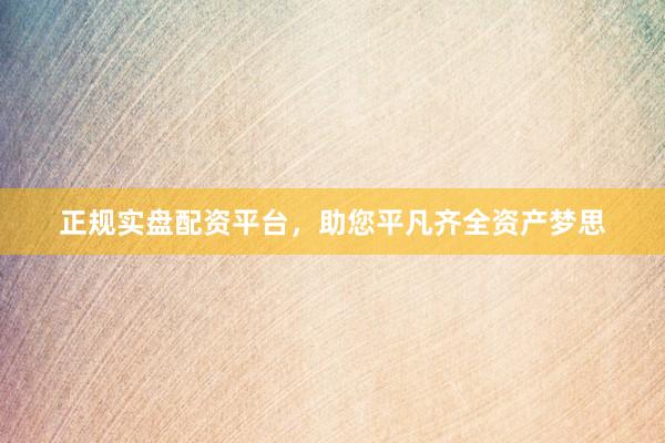 正规实盘配资平台，助您平凡齐全资产梦思