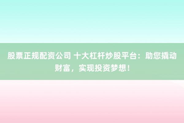股票正规配资公司 十大杠杆炒股平台：助您撬动财富，实现投资梦想！