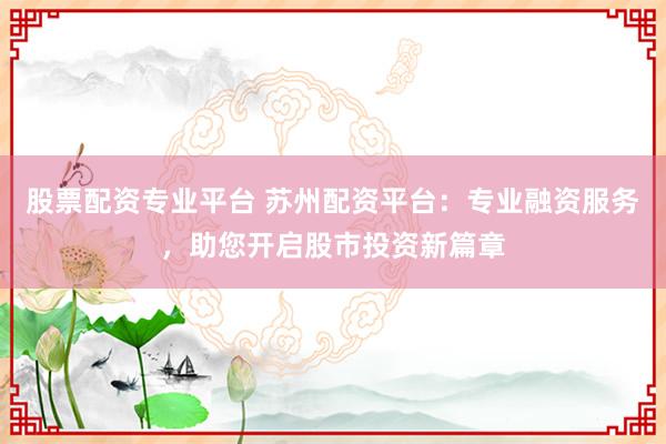 股票配资专业平台 苏州配资平台：专业融资服务，助您开启股市投资新篇章