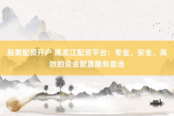 股票配资开户 黑龙江配资平台：专业、安全、高效的资金配置服务首选