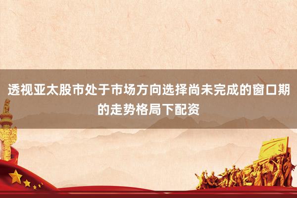 透视亚太股市处于市场方向选择尚未完成的窗口期的走势格局下配资