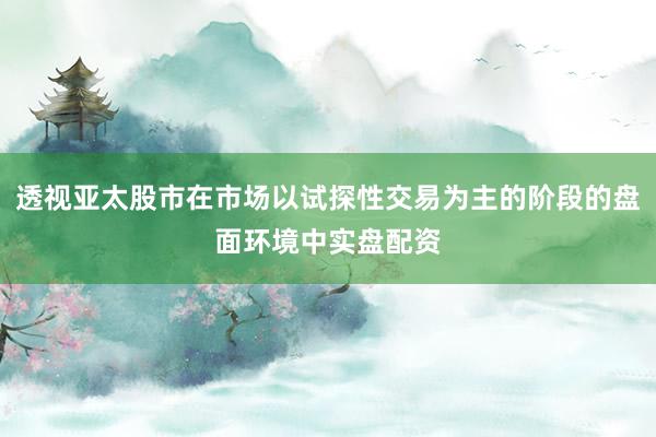 透视亚太股市在市场以试探性交易为主的阶段的盘面环境中实盘配资