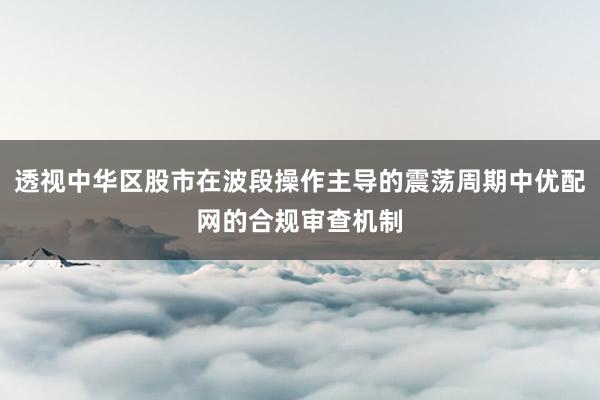 透视中华区股市在波段操作主导的震荡周期中优配网的合规审查机制