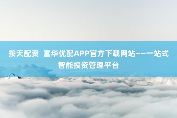 按天配资  富华优配APP官方下载网站——一站式智能投资管理平台