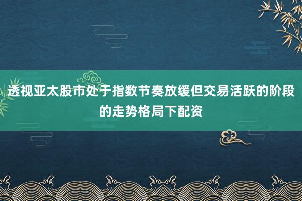 透视亚太股市处于指数节奏放缓但交易活跃的阶段的走势格局下配资
