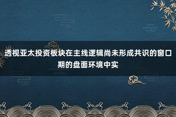 透视亚太投资板块在主线逻辑尚未形成共识的窗口期的盘面环境中实