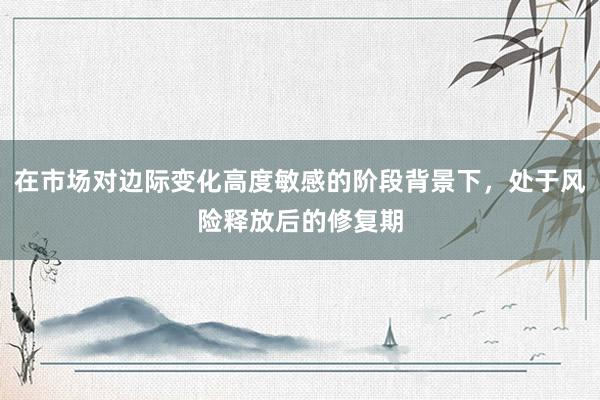 在市场对边际变化高度敏感的阶段背景下，处于风险释放后的修复期