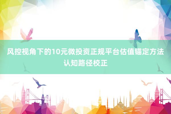 风控视角下的10元微投资正规平台估值锚定方法认知路径校正