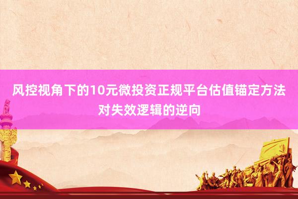风控视角下的10元微投资正规平台估值锚定方法对失效逻辑的逆向