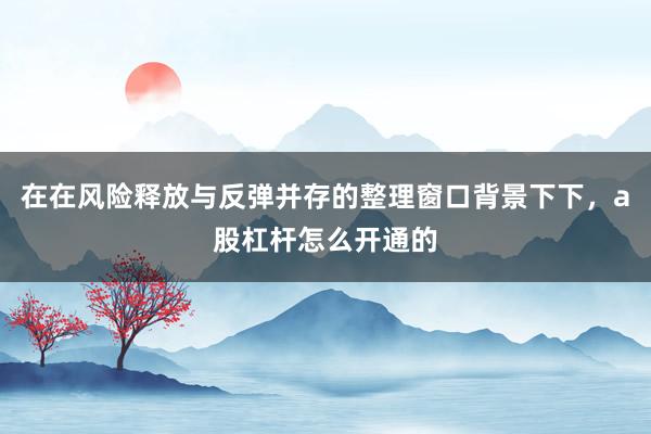 在在风险释放与反弹并存的整理窗口背景下下，a股杠杆怎么开通的