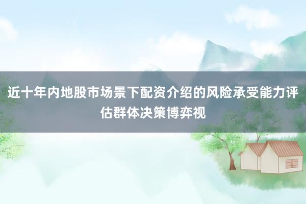 近十年内地股市场景下配资介绍的风险承受能力评估群体决策博弈视
