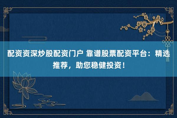 配资资深炒股配资门户 靠谱股票配资平台：精选推荐，助您稳健投资！