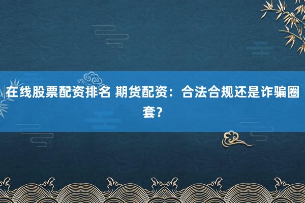 在线股票配资排名 期货配资：合法合规还是诈骗圈套？