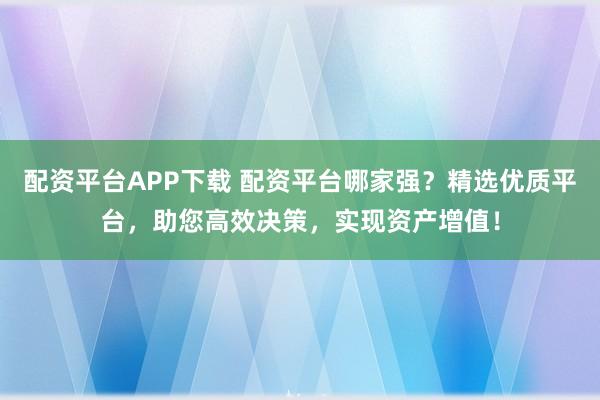 配资平台APP下载 配资平台哪家强？精选优质平台，助您高效决策，实现资产增值！
