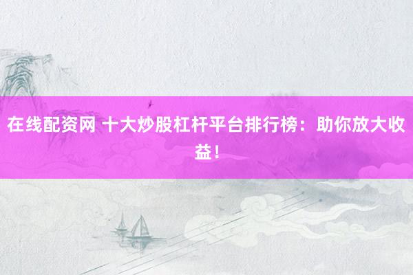 在线配资网 十大炒股杠杆平台排行榜：助你放大收益！