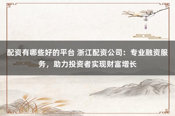 配资有哪些好的平台 浙江配资公司：专业融资服务，助力投资者实现财富增长