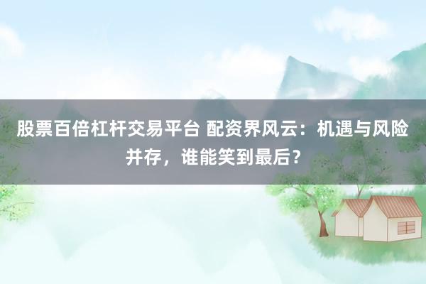 股票百倍杠杆交易平台 配资界风云：机遇与风险并存，谁能笑到最后？