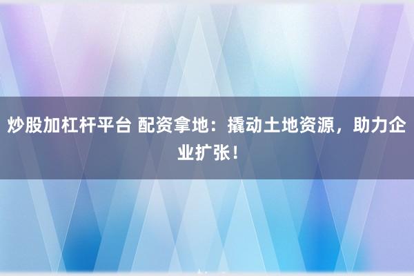 炒股加杠杆平台 配资拿地：撬动土地资源，助力企业扩张！