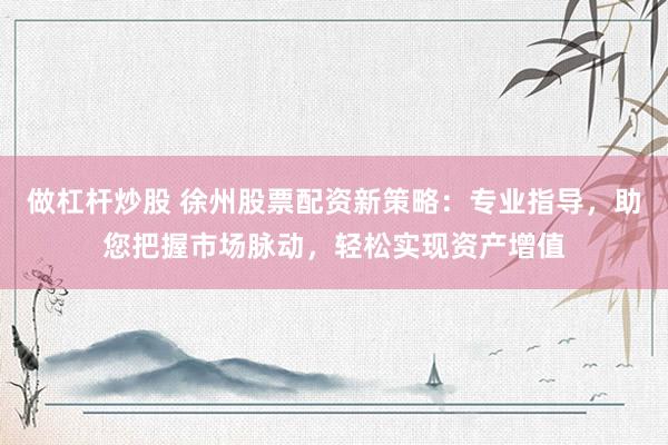 做杠杆炒股 徐州股票配资新策略：专业指导，助您把握市场脉动，轻松实现资产增值