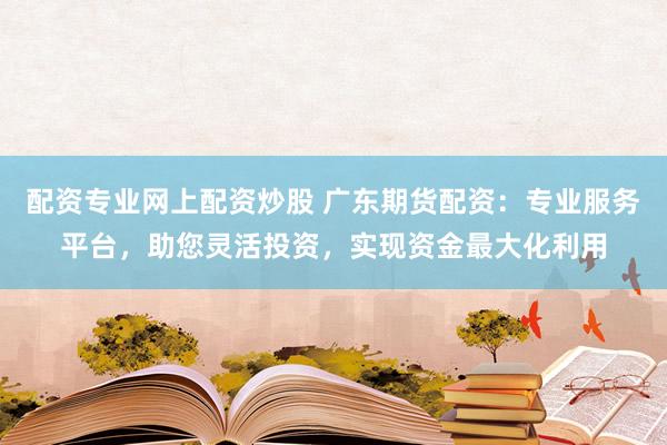 配资专业网上配资炒股 广东期货配资：专业服务平台，助您灵活投资，实现资金最大化利用