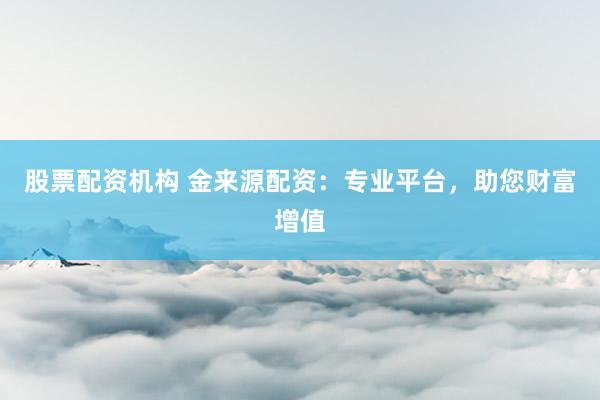 股票配资机构 金来源配资：专业平台，助您财富增值