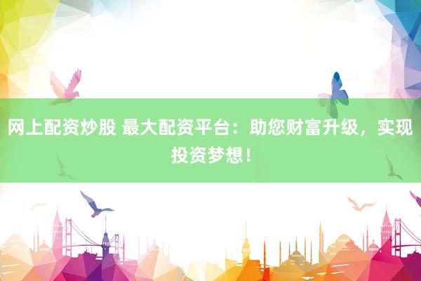 网上配资炒股 最大配资平台：助您财富升级，实现投资梦想！