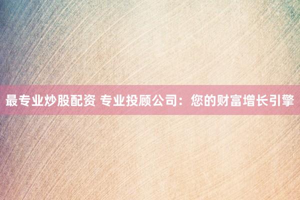 最专业炒股配资 专业投顾公司：您的财富增长引擎