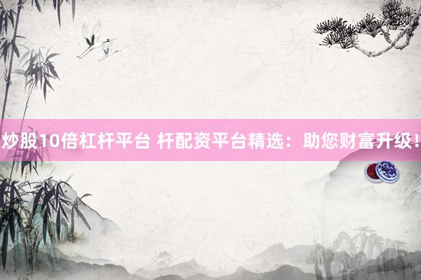 炒股10倍杠杆平台 杆配资平台精选：助您财富升级！