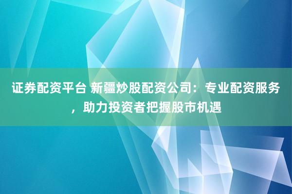 证券配资平台 新疆炒股配资公司：专业配资服务，助力投资者把握股市机遇
