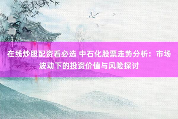 在线炒股配资看必选 中石化股票走势分析：市场波动下的投资价值与风险探讨