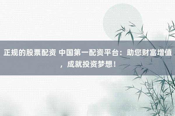 正规的股票配资 中国第一配资平台：助您财富增值，成就投资梦想！