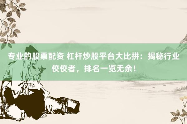 专业的股票配资 杠杆炒股平台大比拼：揭秘行业佼佼者，排名一览无余！