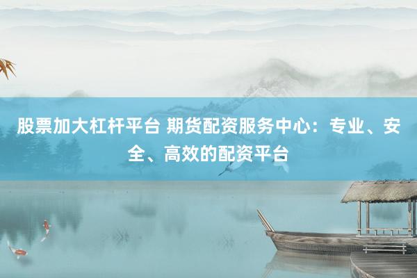 股票加大杠杆平台 期货配资服务中心：专业、安全、高效的配资平台