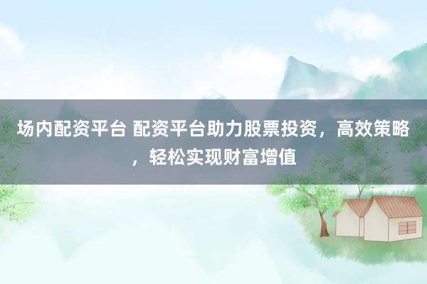 场内配资平台 配资平台助力股票投资，高效策略，轻松实现财富增值