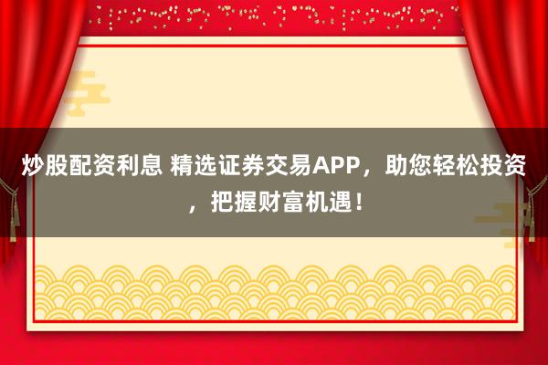 炒股配资利息 精选证券交易APP，助您轻松投资，把握财富机遇！