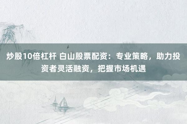 炒股10倍杠杆 白山股票配资：专业策略，助力投资者灵活融资，把握市场机遇